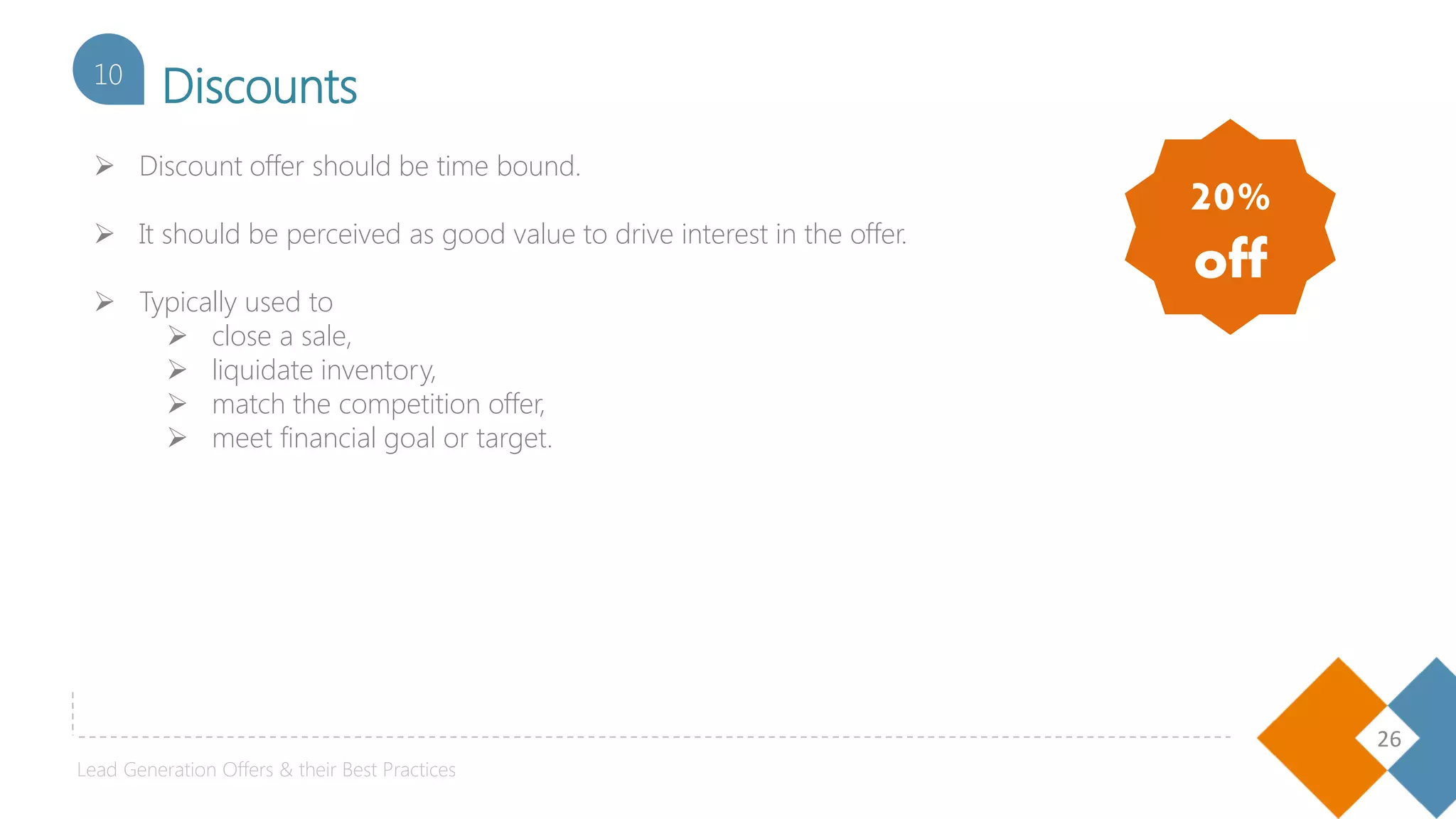 26
Discounts10
 Discount offer should be time bound.
 It should be perceived as good value to drive interest in the offer.
 Typically used to
 close a sale,
 liquidate inventory,
 match the competition offer,
 meet financial goal or target.
20%
off
Lead Generation Offers & their Best Practices
 