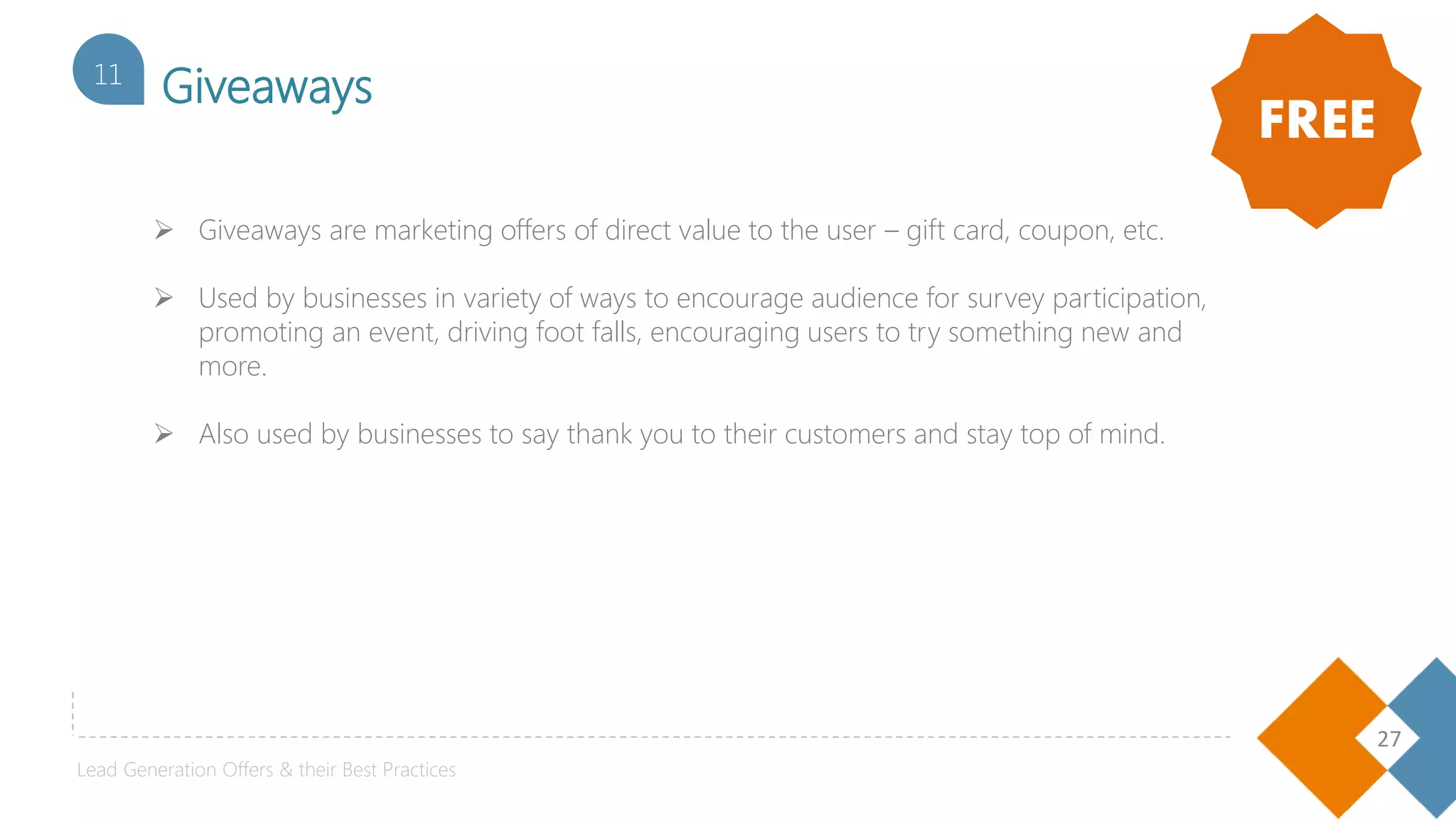27
Giveaways11
 Giveaways are marketing offers of direct value to the user – gift card, coupon, etc.
 Used by businesses in variety of ways to encourage audience for survey participation,
promoting an event, driving foot falls, encouraging users to try something new and
more.
 Also used by businesses to say thank you to their customers and stay top of mind.
FREE
Lead Generation Offers & their Best Practices
 