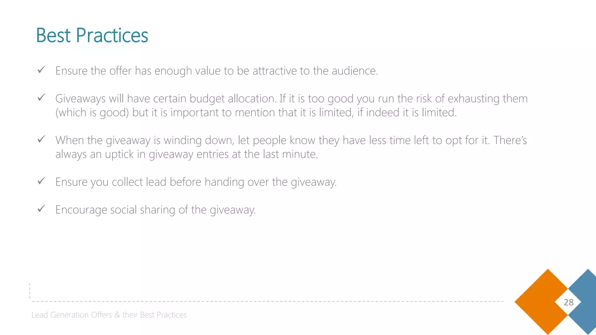 28
 Ensure the offer has enough value to be attractive to the audience.
 Giveaways will have certain budget allocation. If it is too good you run the risk of exhausting them
(which is good) but it is important to mention that it is limited, if indeed it is limited.
 When the giveaway is winding down, let people know they have less time left to opt for it. There’s
always an uptick in giveaway entries at the last minute.
 Ensure you collect lead before handing over the giveaway.
 Encourage social sharing of the giveaway.
Best Practices
Lead Generation Offers & their Best Practices
 