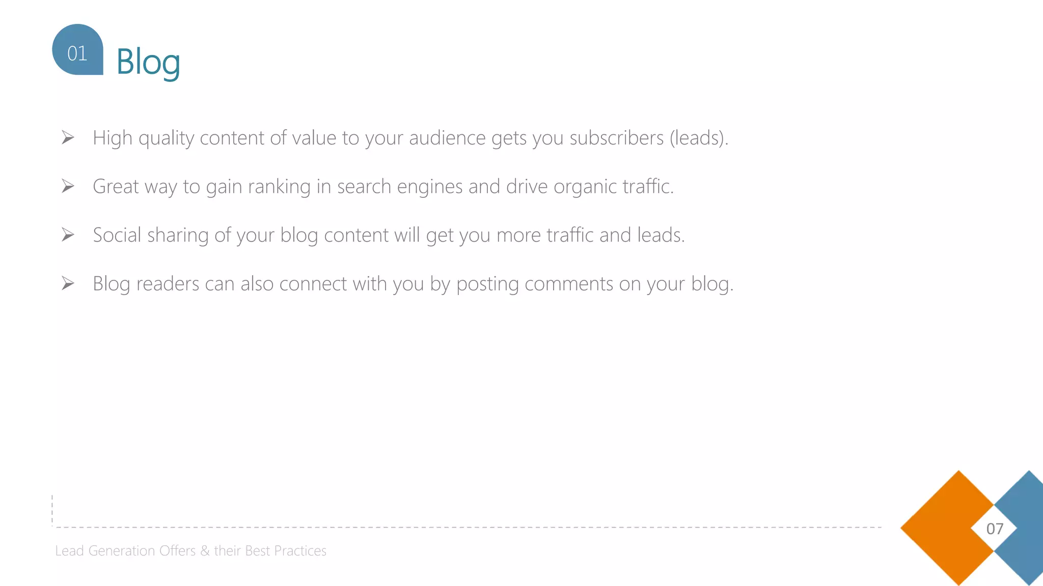 07
Blog01
Lead Generation Offers & their Best Practices
 High quality content of value to your audience gets you subscribers (leads).
 Great way to gain ranking in search engines and drive organic traffic.
 Social sharing of your blog content will get you more traffic and leads.
 Blog readers can also connect with you by posting comments on your blog.
 