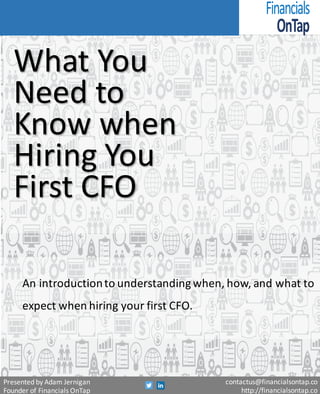 What	You	Need	to	
Know	when	Hiring	
Your	First	CFO
An	introduction	to	understanding	when,	how,	and	what	to	
expect	when	hiring	your	first	CFO.
Presented	by	Adam	Jernigan
Founder	of	Financials	OnTap
contactus@financialsontap.co
http://financialsontap.co
 