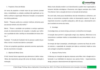 1. Propósito / Senso de Missão                                       Metas muito elevadas tendem a ser desmotivantes e podem levar organizações a
                                                                         tomarem decisões estratégicas e financeiras ruins (alguns exemplos são a fusão
Um senso de propósito e missão maior do que números (market
                                                                         Time Warner / Aol e a atuação da Enron no mercado de derivativos).
share, rentabilidade ou unidades vendidas) dão significado ao tra-
balho e unificam a organização. Relacionar inovação a um propósito       Por outro lado, metas pouco desafiadoras não são motivadoras o suficiente e, em
tem efeitos poderosos.                                                   breve, os concorrentes começarão a obter um desempenho superior. Ou seja, é
                                                                         importante encontrar o equilíbrio adequado e, além do que, o desempenho sem-
Nestlé – ”Pesquisa auxilia-nos a produzir melhores alimentos para
                                                                         pre é avaliado em termos das metas.
que pessoas tenham uma vida melhor.”
                                                                            3. Estratégia
Merck - “Prover a sociedade com produtos e serviços superiores
através do desenvolvimento de inovações e soluções que melho-            A estratégia deve, ao mesmo tempo, promover a se beneficiar da Inovação.
rem a qualidade de vida e satisfaça as necessidades de nossos clien-
                                                                         A inovação deve permitir à organização atingir seus objetivos, diferenciar-se da
tes...”
                                                                         concorrência e satisfazer melhor as necessidades de seus consumidores e da co-
Facebook - "A missão do Facebook é dar às pessoas o poder de par-        munidade.
tilhar e tornar o mundo mais aberto e conectado".
                                                                         Em tempos de hiper-competição, comoditização e aumento dos fluxos de comér-
O foco em propósitos grandiosos apresenta enormes oportunida-            cio exterior, a capacidade de inovação (em todas as vertentes) impõe-se como
des de crescimento e inovação.                                           uma vantagem competitiva respeitável.

    2. Objetivos & Metas Claros                                             4. Alavancar Pontos Fortes

O Prof. Vicente Falconi argumenta que administrar é definir metas.       A liderança em inovação de algumas empresas como Nike, Intel e Google está re-
Metas são importantes porque dão senso de direção, realização e          lacionada à sua habilidade de alavancar seus pontos fortes – respectivamente,
motivação.                                                               design, pesquisa e desenvolvimento de algoritmos de busca.


               E-Book Design Thinking: Ideias e Aplicacões E-Consulting Corp. 2012 | Os 6 Pilares de Alinhamento entre Inovação e Estratégia 11
 