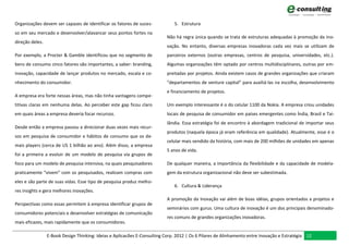 Organizações devem ser capazes de identificar os fatores de suces-            5. Estrutura
so em seu mercado e desenvolver/alavancar seus pontos fortes na
                                                                           Não há regra única quando se trata de estruturas adequadas à promoção da ino-
direção deles.
                                                                           vação. No entanto, diversas empresas inovadoras cada vez mais se utilizam de
Por exemplo, a Procter & Gamble identificou que no segmento de             parceiros externos (outras empresas, centros de pesquisa, universidades, etc.).
bens de consumo cinco fatores são importantes, a saber: branding,          Algumas organizações têm optado por centros multidisciplinares, outras por em-
inovação, capacidade de lançar produtos no mercado, escala e co-           preitadas por projetos. Ainda existem casos de grandes organizações que criaram
nhecimento do consumidor.                                                  “departamentos de venture capital” para auxiliá-las na escolha, desenvolvimento
                                                                           e financiamento de projetos.
A empresa era forte nessas áreas, mas não tinha vantagens compe-
titivas claras em nenhuma delas. Ao perceber este gap ficou claro          Um exemplo interessante é o do celular 1100 da Nokia. A empresa criou unidades
em quais áreas a empresa deveria focar recursos.                           locais de pesquisa de consumidor em países emergentes como Índia, Brasil e Tai-
                                                                           lândia. Essa estratégia foi de encontro à abordagem tradicional de importar seus
Desde então a empresa passou a direcionar duas vezes mais recur-
                                                                           produtos (naquela época já eram referência em qualidade). Atualmente, esse é o
sos em pesquisa de consumidor e hábitos de consumo que os de-
                                                                           celular mais vendido da história, com mais de 200 milhões de unidades em apenas
mais players (cerca de US 1 bilhão ao ano). Além disso, a empresa
                                                                           5 anos de vida.
foi a primeira a evoluir de um modelo de pesquisa via grupos de
foco para um modelo de pesquisa intensiva, na quais pesquisadores          De qualquer maneira, a importância da flexibilidade e da capacidade de modela-
praticamente “vivem” com os pesquisados, realizam compras com              gem da estrutura organizacional não deve ser subestimada.
eles e são parte de suas vidas. Esse tipo de pesquisa produz melho-
                                                                              6. Cultura & Liderança
res insights e gera melhores inovações.
                                                                           A promoção da Inovação vai além de boas idéias, grupos orientados a projetos e
Perspectivas como essas permitem à empresa identificar grupos de
                                                                           seminários com gurus. Uma cultura de inovação é um dos principais denominado-
consumidores potenciais e desenvolver estratégias de comunicação
                                                                           res comuns de grandes organizações inovadoras.
mais eficazes, mais rapidamente que os consumidores.

                 E-Book Design Thinking: Ideias e Aplicacões E-Consulting Corp. 2012 | Os 6 Pilares de Alinhamento entre Inovação e Estratégia 12
 