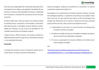 Para tanto, essas organizações são reconhecidas pelo grande senso         Avanços tecnológicos, mudanças nas preferências do consumidor e os próprios
de propósito de seus negócios, pela agilidade e flexibilidade de suas     competidores simplesmente impõem isso.
estruturas e processos, pela capacidade de confiança e colaboração
                                                                          Esta exigência cria uma demanda por iniciativas que devem endereçar necessida-
entre as pessoas e, principalmente, pela postura de seus principais
                                                                          des estratégicas específicas – a exemplo de como reforçar uma vantagem compe-
executivos.
                                                                          titiva, como criar um novo mercado, fazer melhor uso de uma tecnologia, como
Os líderes podem fazer muito para cultivar esses atributos através        interagir mais eficazmente com os clientes ou ainda tornar processos inimitáveis
do exemplo pessoal, recompensas e comunicações. É responsabili-           (já que produtos não mais o são). Isso leva às três perguntas de ouro:
dade deles promover a criatividade, iniciativa, liderança e produti-
                                                                              1. A organização tem uma cultura, um senso de missão e uma liderança que
vidade dos inovadores. Ou seja, trata-se da capacidade de criar
                                                                                     promovem e premiam a inovação?
condições que permitam aos inovadores prosperar.
                                                                              2. O modelo de inovação considera as necessidades estratégicas da organiza-
Simples de dizer e difícil de executar. Uma pesquisa realizada em
                                                                                     ção e dos clientes e/ou stakeholders impactados?
2008 pela McKinsey apontou o gap entre as aspirações de inovação
e a sua capacidade de executar.                                               3. Em resumo, a organização tem processos confiáveis e mensuráveis que ali-
                                                                                     nham Inovação à estratégia?
Conclusão
                                                                          Link

A inovação não acontece no vácuo. É importante lembrar que em             *http://www.amazon.com/Game-Changer-Revenue-Profit-Growth-Innov
muitos setores a inovação é requisito de sobrevivência.                   tion/dp/0307381730/ref=sr_1_1?ie=UTF8&s=books&qid=1267994651&sr=8-1




                                                                        E-Book Design Thinking: Ideias e Aplicacões E-Consulting Corp. 2012 | 13
 