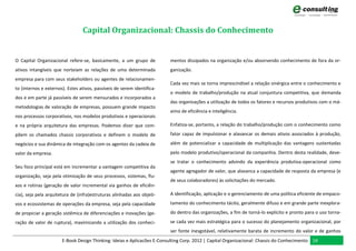 Capital Organizacional: Chassis do Conhecimento


O Capital Organizacional refere-se, basicamente, a um grupo de           mentos dissipados na organização e/ou absorvendo conhecimento de fora da or-
ativos intangíveis que norteiam as relações de uma determinada           ganização.
empresa para com seus stakeholders ou agentes de relacionamen-
                                                                         Cada vez mais se torna imprescindível a relação sinérgica entre o conhecimento e
to (internos e externos). Estes ativos, passíveis de serem identifica-
                                                                         o modelo de trabalho/produção na atual conjuntura competitiva, que demanda
dos e em parte já passíveis de serem mensurados e incorporados a
                                                                         das organizações a utilização de todos os fatores e recursos produtivos com o má-
metodologias de valoração de empresas, possuem grande impacto
                                                                         ximo de eficiência e inteligência.
nos processos corporativos, nos modelos produtivos e operacionais
e na própria arquitetura das empresas. Podemos dizer que com-            Enfatiza-se, portanto, a relação do trabalho/produção com o conhecimento como

põem os chamados chassis corporativos e definem o modelo de              fator capaz de impulsionar e alavancar os demais ativos associados à produção,

negócios e sua dinâmica de integração com os agentes da cadeia de        além de potencializar a capacidade de multiplicação das vantagens sustentadas

valor da empresa.                                                        pelo modelo produtivo/operacional da companhia. Dentro desta realidade, deve-
                                                                         se tratar o conhecimento advindo da experiência produtiva-operacional como
Seu foco principal está em incrementar a vantagem competitiva da
                                                                         agente agregador de valor, que alavanca a capacidade de resposta da empresa (e
organização, seja pela otimização de seus processos, sistemas, flu-
                                                                         de seus colaboradores) às solicitações do mercado.
xos e rotinas (geração de valor incremental via ganhos de eficiên-
cia), seja pela arquitetura de (infra)estruturas alinhadas aos objeti-   A identificação, aplicação e o gerenciamento de uma política eficiente de empaco-

vos e ecossistemas de operações da empresa, seja pela capacidade         tamento do conhecimento tácito, geralmente difuso e em grande parte inexplora-
de propiciar a geração sistêmica de diferenciações e inovações (ge-      do dentro das organizações, a fim de torná-lo explícito e pronto para o uso torna-
ração de valor de ruptura), maximizando a utilização dos conheci-        se cada vez mais estratégica para o sucesso do planejamento organizacional, por
                                                                         ser fonte inesgotável, relativamente barata de incremento do valor e de ganhos
                       E-Book Design Thinking: Ideias e Aplicacões E-Consulting Corp. 2012 | Capital Organizacional: Chassis do Conhecimento 14
 
