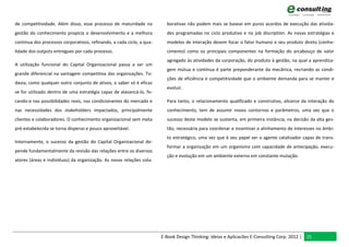 de competitividade. Além disso, esse processo de maturidade na           borativas não podem mais se basear em puros acordos de execução das ativida-
gestão do conhecimento propicia o desenvolvimento e a melhora            des programadas no ciclo produtivo e no job discription. As novas estratégias e
contínua dos processos corporativos, refinando, a cada ciclo, a qua-     modelos de interação devem focar o fator humano e seu produto direto (conhe-
lidade dos outputs entregues por cada processo.                          cimento) como os principais componentes na formação do arcabouço de valor
                                                                         agregado às atividades da corporação, do produto à gestão, na qual a aprendiza-
A utilização funcional do Capital Organizacional passa a ser um
                                                                         gem mútua e contínua é parte preponderante da mecânica, recriando as condi-
grande diferencial na vantagem competitiva das organizações. To-
                                                                         ções de eficiência e competitividade que o ambiente demanda para se manter e
davia, como qualquer outro conjunto de ativos, o saber só é eficaz
                                                                         evoluir.
se for utilizado dentro de uma estratégia capaz de alavancá-lo, fo-
cando-o nas possibilidades reais, nas condicionantes do mercado e        Para tanto, o relacionamento qualificado e construtivo, alicerce da interação do
nas necessidades dos stakeholders impactados, principalmente             conhecimento, tem de assumir novos contornos e parâmetros, uma vez que o
clientes e colaboradores. O conhecimento organizacional sem meta         sucesso deste modelo se sustenta, em primeira instância, na decisão da alta ges-
pré-estabelecida se torna disperso e pouco aproveitável.                 tão, necessária para coordenar e incentivar o alinhamento de interesses no âmbi-
                                                                         to estratégico, uma vez que é seu papel ser o agente catalisador capaz de trans-
Internamente, o sucesso da gestão do Capital Organizacional de-
                                                                         formar a organização em um organismo com capacidade de antecipação, execu-
pende fundamentalmente da revisão das relações entre os diversos
                                                                         ção e evolução em um ambiente externo em constante mutação.
atores (áreas e indivíduos) da organização. As novas relações cola-




                                                                       E-Book Design Thinking: Ideias e Aplicacões E-Consulting Corp. 2012 | 15
 