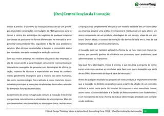 (Des)Centralização da Inovação


Inovar é preciso. O caminho da inovação deixou de ser um privilé-       a inovação está simplesmente em aplicar um modelo existente em um outro setor
gio de grandes corporações com budgets de P&D agressivos para se        ou empresa, adaptar uma prática internacional à realidade de um país, alterar um
tornar o centro das estratégias de negócios de qualquer empresa         único componente de um produto, abordagem de um serviço, etapa de um pro-
que deseje se posicionar de forma diferenciada no mercado e arre-       cesso. Outras vezes, o sucesso da inovação não deriva da ideia em si, mas de sua
gimentar consumidores fiéis, seguidores e fãs de seus produtos e        implementação por caminhos alternativos.
serviços. Mais do que necessidades e desejos, o consumidor aspira
                                                                        A inovação pode ser também aplicada na forma de se fazer mais com menos re-
por novidade, vive pela renovação e evolução contínua.
                                                                        cursos, por permitir ganhos de eficiência em processos, quer produtivos, quer
Com sua maior presença no cotidiano da gestão das empresas, o           administrativos ou financeiros.
ato de inovar perde a aura intocável comumente representada por
                                                                        Seja qual for a abordagem, inovar é preciso, o que nos leva a pergunta do como:
laboratórios avançados de pesquisa com tecnologias de última ge-
                                                                        como uma empresa deve se estruturar para fazer com que a inovação seja parte
ração, repletos de técnicos e especialistas em áreas do conheci-
                                                                        de seu DNA, disseminada do topo à base da hierarquia?
mento geralmente intangíveis para a maioria dos seres humanos,
tais como nanotecnologia, física aplicada e novos materiais, desen-     Antes de qualquer resultado ou proposta de novo produto, é importante entender

volvendo protótipos e invenções mirabolantes destinadas a atender       que a inovação no âmbito corporativo nasce a partir da adoção de um conceito,

às demandas futuras dos mercados.                                       atributo e valor como parte do mindset da empresa e seus executivos. Inovar,
                                                                        assim como a Sustentabilidade e a Gestão do Relacionamento com Stakeholders,
Ao contrário do senso e imaginação comum, a inovação é tão trivial
                                                                        é um novo ponto de vista e forma de realizar determinada atividade com compre-
que permeia naturalmente as atividades de uma empresa. Mais do
                                                                        ensão sistêmica.
que desenvolver uma nova idéia ou abordagem única, muitas vezes


                                       E-Book Design Thinking: Ideias e Aplicacões E-Consulting Corp. 2012 | (Des)Centralização da Inovação 16
 