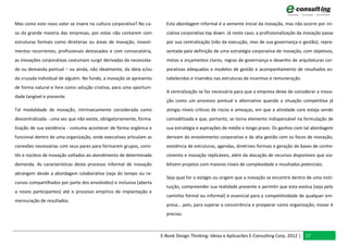 Mas como este novo valor se insere na cultura corporativa? No ca-       Esta abordagem informal é a semente inicial da inovação, mas não ocorre por ini-
so da grande maioria das empresas, por estas não contarem com           ciativa corporativa top down. Já neste caso, a profissionalização da inovação passa
estruturas formais como diretorias ou áreas de inovação, investi-       por sua centralização (não da execução, mas de sua governança e gestão), repre-
mentos recorrentes, profissionais destacados e com convocatória,        sentada pela definição de uma estratégia corporativa de inovação, com objetivos,
as inovações corporativas costumam surgir derivadas da necessida-       metas e orçamentos claros, regras de governança e desenho de arquiteturas cor-
de ou demanda pontual – ou ainda, não idealmente, da ideia e/ou         porativas adequadas e modelos de gestão e acompanhamento de resultados es-
da cruzada individual de alguém. No fundo, a inovação se apresenta      tabelecidos e inseridos nas estruturas de incentivo e remuneração.
de forma natural e livre como solução criativa, para uma oportuni-
                                                                        A centralização se faz necessária para que a empresa deixe de considerar a inova-
dade tangível e presente.
                                                                        ção como um processo pontual e alternativo quando a situação competitiva já
Tal modalidade de inovação, intrinsecamente considerada como            atingiu níveis críticos de riscos e ameaças, em que a atividade core esteja sendo
descentralizada - uma vez que não existe, obrigatoriamente, forma-      comoditizada e que, portanto, se torna elemento indispensável na formulação de
lização de sua existência - costuma acontecer de forma orgânica e       sua estratégia e aspirações de médio e longo prazo. Os ganhos com tal abordagem
funcional dentro de uma organização, onde executivos articulam as       derivam do envolvimento corporativo e da alta gestão com os focos de inovação,
conexões necessárias com seus pares para formarem grupos, comi-         existência de estruturas, agendas, diretrizes formais e geração de bases de conhe-
tês e núcleos de inovação voltados ao atendimento de determinada        cimento e inovação replicáveis, além da alocação de recursos disponíveis que via-
demanda. As características deste processo informal de inovação         bilizem projetos com maiores níveis de complexidade e resultados potenciais.
abrangem desde a abordagem colaborativa (seja do tempo ou re-
                                                                        Seja qual for o estágio ou origem que a inovação se encontre dentro de uma insti-
cursos compartilhados por parte dos envolvidos) e inclusiva (aberta
                                                                        tuição, compreender sua realidade presente e permitir que esta evolua (seja pelo
a novos participantes) até o processo empírico de implantação e
                                                                        caminho formal ou informal) é essencial para a competitividade de qualquer em-
mensuração de resultados.
                                                                        presa... pois, para superar a concorrência e prosperar como organização, inovar é
                                                                        preciso.



                                                                      E-Book Design Thinking: Ideias e Aplicacões E-Consulting Corp. 2012 | 17
 