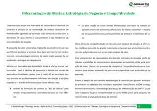Diferenciação de Ofertas: Estratégia de Negócio e Competitividade


Empresas que atuam em mercados de concorrência intensiva em                  ou pela criação de novas ofertas diferenciadas com base na sinergia ou
produtos e serviços (e na combinação de ambos) necessitam de                    aproveitamento de elementos diferenciais de ofertas existentes – modelo
flexibilidade e agilidade para compor suas ofertas de acordo com as             de encapsulamento e/ou particionamento de atributos e elementos de va-
demandas de seus clientes e consumidores e das tendências de                    lor
seus mercados de atuação.
                                                                         dita a tônica da competitividade em cenários com excesso de soluções e ofertan-
A proposta de valor corporativa, traduzida essencialmente por seu        tes, realidade presente da grande maioria das empresas que ainda não encontra-
portfólio de produtos e serviços, deve cada vez mais ter um caráter      ram seu próprio oceano azul ou seu oásis singular de valor.
mutável, uma abordagem próxima do taylor made passível de ser
                                                                         Para compreender as necessidades dos diversos mercados de atuação, perfis de
produzido e entregue em larga escala.
                                                                         clientes e portfólios de concorrentes e desenvolver um caminho crítico para a cri-
Mesmo em mercados que demandem escala e ofertas menos cus-               ação de novas ofertas, um processo de Inteligência Competitiva certamente é ne-
tomizadas - com o objetivo de aumentar o alcance em termos de            cessário para prover a conexão das estruturas corporativas com as tendências do
mercados e finalidades, porém com o trade off de resultados me-          mercado.
nos precisos ou qualitativamente inferiores em relação à soluções
                                                                         Porém, a adoção de um caminho metodológico é essencial para garantir a eficácia
específicas – a visão de formatação de novas ofertas, seja,
                                                                         do processo e a obtenção dos resultados esperados. Dessa forma, a DOM Strategy
    através da formação de combos ou “kits de ofertas” pelo             Partners desenvolveu a metodologia Estratégia de Diferenciação de Ofertas (EDO)
       simples empacotamento / somatória de duas ou mais ofer-           com o objetivo de gerar competitividade no curto-médio prazo para conquista de
       tas                                                               market-share e ampliação de base de clientes.



     E-Book Design Thinking: Ideias e Aplicacões E-Consulting Corp. 2012 | Diferenciação de Ofertas: Estratégia de Negócio e Competitividade 18
 