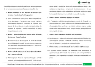 Em uma visão ampla, a diferenciação e criação de novas ofertas se              templa desde o processo de aquisição e utilização até a pós-venda e des-
dá por um processo composto por 7 etapas centrais. São elas:                   carte/retorno do produto. A compreensão do ciclo de consumo e de suas
                                                                               derivadas de negócio trazem os elementos de realidade necessários para a
   1. Análise da Empresa em seus Mercados de Atuação (Carac-
                                                                               formatação da abordagem comercial e do processo de aquisição.
       terísticas e Tendências x Perfil Corporativo)
                                                                           4. Análise Criteriosa do Portfólio de Ofertas da Empresa
   a) Etapa que consiste na avaliação dos chassis competitivo in-
       terno da empresa e a forma como suas áreas se organizam             a) A 4ª etapa, com o detalhamento da estrutura presente de ofertas da em-
       internamente (arquitetura corporativa e funcional) para                 presa, avaliando seus pontos fortes e fracos, compõe o momento inicial da
       atender às demandas do mercado. As características do                   diferenciação efetiva da oferta. A partir desta análise, a empresa passa a
       portfólio de produtos e serviços representam o chassis                  contar com os direcionadores do que enfatizar e o que descartar para sua
       competitivo, e vice-versa.                                              nova proposta de valor.

   2. Análise e Aprofundamento nos Diversos Perfis de Cliente              5. Análise Externa do Portfólio de Ofertas dos Concorrentes
       da Empresa – Atual e Tendência
                                                                           a) Combinada com a análise interna da oferta, a análise do portfólio dos con-
   a) A compreensão dos diversos perfis de cliente é atividade                 correntes (bem como dos benchmarks e melhores práticas relacionadas)
       primordial para a formatação de novas ofertas, uma vez que              serve de baliza para a concepção do modelo otimizado.
       suas demandas, desejos e necessidades são o principal in-
                                                                           6. Matriz Analítica para Identificação de Oportunidades de Diferenciação
       sumo para sua composição.
                                                                           a) A partir dos insumos coletados e de sua análise crítica, identificamos as
   3. Análise do Perfil de Consumo de Cluster (Mercados x Públi-
                                                                               oportunidades de diferenciação mais atrativas, com maior probabilidade
       cos) – Atual e Tendência
                                                                               de sucesso e com fit adequado à estratégia comercial e corporativa da em-
   a) Além da própria oferta em si (produto/serviço), o perfil de              presa.
       consumo, tangibilizado pelo Consumer Life Cycle, que con-

    E-Book Design Thinking: Ideias e Aplicacões E-Consulting Corp. 2012 | Diferenciação de Ofertas: Estratégia de Negócio e Competitividade 19
 