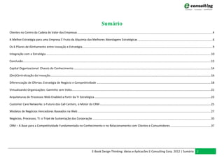 Sumário
Clientes no Centro da Cadeia de Valor das Empresas ......................................................................................................................................................................... 4

A Melhor Estratégia para uma Empresa É Fruto da Alquimia das Melhores Abordagens Estratégicas ............................................................................................. 6

Os 6 Pilares de Alinhamento entre Inovação e Estratégia................................................................................................................................................................... 9

Integração com a Estratégia .............................................................................................................................................................................................................. 10

Conclusão ........................................................................................................................................................................................................................................... 13

Capital Organizacional: Chassis do Conhecimento ............................................................................................................................................................................ 14

(Des)Centralização da Inovação ......................................................................................................................................................................................................... 16

Diferenciação de Ofertas: Estratégia de Negócio e Competitividade ............................................................................................................................................... 18

Virtualizando Organizações: Caminho sem Volta .............................................................................................................................................................................. 21

Arquiteturas de Processos Web-Enabled a Partir da TI Estratégica .................................................................................................................................................. 23

Customer Care Networks: o Futuro dos Call Centers, o Motor do CRM ........................................................................................................................................... 25

Modelos de Negócios Vencedores Baseados na Web ....................................................................................................................................................................... 27

Negócios, Processos, TI: o Tripé de Sustentação das Corporaçõe .................................................................................................................................................... 35

CRM – A Base para a Competitividade Fundamentada no Conhecimento e no Relacionamento com Clientes e Consumidores ................................................... 37




                                                                                                   E-Book Design Thinking: Ideias e Aplicacões E-Consulting Corp. 2012 | Sumário 2
 