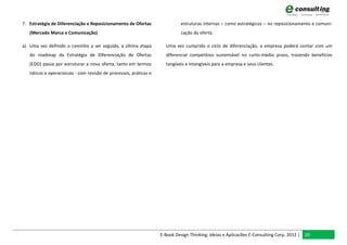 7. Estratégia de Diferenciação e Reposicionamento de Ofertas                estruturas internas – como estratégicos – no reposicionamento e comuni-
   (Mercado Marca e Comunicação)                                            cação da oferta.

a) Uma vez definido o caminho a ser seguida, a última etapa          Uma vez cumprido o ciclo de diferenciação, a empresa poderá contar com um
   do roadmap da Estratégia de Diferenciação de Ofertas              diferencial competitivo sustentável no curto-médio prazo, trazendo benefícios
   (EDO) passa por estruturar a nova oferta, tanto em termos         tangíveis e intangíveis para a empresa e seus clientes.
   táticos e operacionais - com revisão de processos, práticas e




                                                                   E-Book Design Thinking: Ideias e Aplicacões E-Consulting Corp. 2012 | 20
 