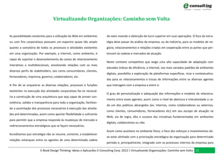 Virtualizando Organizações: Caminho sem Volta


As possibilidades existentes para a utilização da Web em ambientes       de valor visando a obtenção de lucro superior em suas operações. O foco da estra-
ou com fins corporativos possuem um espectro quase tão amplo             tégia deve passar da análise da empresa, ou da indústria, para os modelos de ne-
quanto a somatória de todos os processos e atividades existentes         gócio, relacionamentos e relações criadas em cooperação entre as partes que per-
em uma organização. Por exemplo, a Internet, como ambiente, é            tencem às cadeias e mercados de atuação.
capaz de suportar o desenvolvimento de canais de relacionamento
                                                                         Neste contexto competitivo que exige uma alta capacidade de adaptação com
interativos e multidirecionais, envolvendo relações com os mais
                                                                         elevados índices de eficiência, a Internet, nos mais variados padrões de ambientes
diversos perfis de stakeholders, tais como consumidores, clientes,
                                                                         digitais, possibilita a exploração de plataformas específicas, ricas e contextualiza-
fornecedores, imprensa, governo, colaboradores, etc.
                                                                         das para os relacionamentos e trocas de informações entre os diversos agentes
A fim de se orquestrar as diversas relações, processos e funções         que interagem com a empresa e entre si.
existentes na execução das atividades corporativas faz-se necessá-
                                                                         O grau de personalização e adequação das informações e modelos de relaciona-
ria a construção de uma arquitetura que seja capaz de prover con-
                                                                         mento entre esses agentes, assim como o nível de abertura e interatividade a ca-
sistência, solidez e transparência para toda a organização, facilitan-
                                                                         da um dos públicos abrangidos (ex: internos, como colaboradores ou externos,
do a assimilação dos processos necessários à execução das ativida-
                                                                         como clientes, consumidores, fornecedores etc) em seu escopo de atuação na
des pré-determinadas, assim como aportar flexibilidade o suficiente
                                                                         Web, via de regra, dita o sucesso das iniciativas fundamentadas em ambientes
para permitir que a empresa responda às mudanças de mercado e
                                                                         digitais, colaborativos ou não.
redirecionamentos estratégicos que se façam necessários.
                                                                         Assim como acontece no ambiente físico, o foco dos esforços e investimentos de-
Acreditamos que estratégia não se resume, somente, a estabelecer
                                                                         ve estar alinhado com a priorização estratégica da organização para determinado
relações estanques entre os agentes de uma determinada cadeia
                                                                         período e, principalmente, integrado com os processos internos da empresa para

                        E-Book Design Thinking: Ideias e Aplicacões E-Consulting Corp. 2012 | Virtualizando Organizações: Caminho sem Volta 21
 
