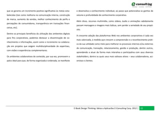 que se garanta um incremento positivo significativo às metas esta-       e desenvolva o conhecimento individual, ao passo que potencializa os ganhos de
belecidas (tais como melhoria na comunicação interna, construção         volume e profundidade de conhecimento corporativo.
de marca, aumento de vendas, melhor conhecimento de perfis e
                                                                         Além disso, recursos multimídia, como vídeos, áudio e animações sabidamente
percepções de consumidores, transparência em transações finan-
                                                                         passam mensagens e imagens mais lúdicas, sem perder a seriedade de seu propó-
ceiras, etc).
                                                                         sito.
Dentre os principais benefícios da utilização dos ambientes digitais
                                                                         A crescente adoção das plataformas Web nos ambientes corporativos é cada vez
para fins corporativos, podemos destacar a disseminação de co-
                                                                         mais valorizada, à medida que crescem a compreensão e o reconhecimento práti-
nhecimento e informações, assim como o incremento na colabora-
                                                                         co da sua utilidade como meio para melhorar os processos internos e/ou externos
ção em projetos que exigem multidisciplinaridade de expertises,
                                                                         de comunicação, transação, relacionamento, gestão e produção, dentre outros,
com visões e experiências complementares.
                                                                         aprendendo a atuar de forma mais interativa e participativa com seus diversos
Os ambientes colaborativos de conteúdo, por sua vez, promovem o          stakeholders, dentre os quais seus mais valiosos ativos – seus colaboradores, aci-
palco ideal para que, de forma organizada e ordenada, se manifeste       onistas e clientes.




                                                                       E-Book Design Thinking: Ideias e Aplicacões E-Consulting Corp. 2012 | 22
 