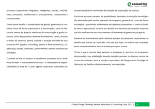 processos corporativos integrados, inteligentes, neurais, instantâ-     atravancador) deste movimento de evolução da organização se acentua.
neos, conectados, multiformato e, principalmente, colaborativos e
                                                                        Conforme as novas camadas de possibilidades derivadas da evolução tecnológica
co-construídos.
                                                                        são absorvidas pelo modus operandi das empresas, gerenciá-las, tanto de forma
Diante deste desafio, a complexidade de gestão, governança e con-       estratégica – garantindo alinhamento aos objetivos corporativos – como no âmbi-
troles cresce de forma importante e a estruturação, tanto da hie-       to tático e operacional, torna-se um desafio sem tamanho para aquelas empresas
rarquia interna de áreas (e interfaces de comunicação e gestão in-      que não evoluem em seus instrumentos e frameworks de governança e gestão.
ternas), como da arquitetura externa de ambientes, canais, veículos
                                                                        Governar os investimentos para a Internet aplicada aos processos corporativos é o
e mídias da empresa, deverá suportar a atuação em Rede de seus
                                                                        desafio que precisa ser superado, uma vez que hoje, na maioria das empresas,
processos-fim (ligados a Branding, Vendas e Relacionamento), Co-
                                                                        existe um entendimento vertical e hierárquico para o tema.
laboração, Gestão, Conteúdo, Conhecimento e demais naturezas de
atividades.                                                             O fato é que a Internet deve permear as empresas, e, portanto, os orçamentos
                                                                        direcionados à sua viabilização deverão também permear os diversos centros de
E quando se fala em adaptar e transformar processos para a dinâ-
                                                                        custos das unidades, áreas e funções corporativas, do Planejamento Estratégico à
mica de redes – essencialmente virtuais – a convocatória e respon-
                                                                        Operação, da Gestão ao Relacionamento, sem restrições.
sabilidades da área de TI, como agente corporativo viabilizador (ou




                                                                      E-Book Design Thinking: Ideias e Aplicacões E-Consulting Corp. 2012 | 24
 