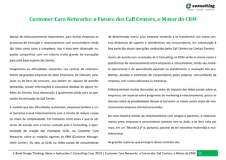 Customer Care Networks: o Futuro dos Call Centers, o Motor do CRM


Apesar de indiscutivelmente importantes, para muitas empresas os       de determinada marca e/ou empresa tenderão a se transformar nos novos cen-
processos de interação e relacionamento com consumidores ainda         tros dinâmicos de suporte e atendimento aos consumidores, em substituição ã
são tidos como caros e complexos. Isso é mais bem observado na-        boa parte das atuais operações conduzidas pelos Call Centers ou Contact Centers.
quelas companhias com um volume muito grande de transações
                                                                       Assim, de acordo com os estudos da E-Consulting, os CCNs serão os novos canais e
para uma base pujante de clientes.
                                                                       plataformas de relacionamento entre empresas e consumidores, tendo seu mode-
Imaginemos as dificuldades existentes nos centros de relaciona-        lo operacional e de aprendizado pautado no atendimento e resolução dos pro-
mento de grandes empresas do setor financeiro, de Telecom, vare-       blemas, dúvidas e interesses de consumidores pelos próprios consumidores da
jistas ou de bens de consumo, que devem ser capazes de atender         empresa, sem custos adicionais às empresas.
demandas, prover informações e solucionar dúvidas de alguns mi-
                                                                       Embora existam muitas discussões ao redor do impacto das redes sociais sobre as
lhões de clientes. Essa observação é igualmente válida para as ope-
                                                                       empresas, em especial sobre programas de marketing e relacionamento, pouco se
rações terceirizadas de Call Center.
                                                                       discutiu sobre as possibilidades dessas se tornarem os novos canais ativos de rela-
À medida que tais dificuldades aumentam, empresas tendem a cri-        cionamento empresa-cliente/consumidor.
ar barreiras a esse relacionamento com o intuito de reduzir custos
                                                                       De uma maneira similar ao relacionamento com amigos e parentes, o relaciona-
ou níveis de complexidade. Em contextos como esses é que se ob-
                                                                       mento entre empresas e consumidores também tem se dado, e se dará cada vez
serva, de acordo com o termo cunhado pela E-Consulting, a opor-
                                                                       mais, em um “Mundo 2.0” e, portanto, passível de ser interativo multimídia e mul-
tunidade de criação das chamadas CCNs, ou Customer Care
                                                                       tidirecional.
Networks, sobre os modelos vigentes de CRM (Customer Manage-
ment Center). Ou seja, as CCNs ou redes sociais de consumidores        As grandes rupturas que emergem desse contexto são:


  E-Book Design Thinking: Ideias e Aplicacões E-Consulting Corp. 2012 | Customer Care Networks: o Futuro dos Call Centers, o Motor do CRM 25
 