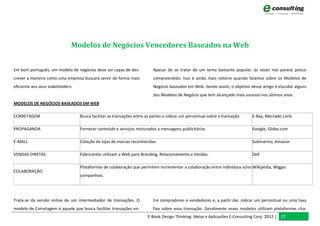 Modelos de Negócios Vencedores Baseados na Web


Em bom português, um modelo de negócios deve ser capaz de des-            Apesar de se tratar de um tema bastante popular, às vezes nos parece pouco
crever a maneira como uma empresa buscará servir de forma mais            compreendido. Isso é ainda mais notório quando falamos sobre os Modelos de
eficiente aos seus stakeholders.                                          Negócio baseados em Web. Sendo assim, o objetivo desse artigo é elucidar alguns
                                                                          dos Modelos de Negócio que tem alcançado mais sucesso nos últimos anos.
MODELOS DE NEGÓCIOS BASEADOS EM WEB

CORRETAGEM                         Busca facilitar as transações entre as partes e cobrar um percentual sobre a transação.   E-Bay, Mercado Livre.

PROPAGANDA                         Fornecer conteúdo e serviços misturados a mensagens publicitárias                         Google, Globo.com

E-MALL                             Coleção de lojas de marcas reconhecidas.                                                  Submarino, Amazon

VENDAS DIRETAS                     Fabricantes utilizam a Web para Branding, Relacionamento e Vendas.                        Dell

                                   Plataformas de colaboração que permitem incrementar a colaboração entre indivíduos e/ou Wikipédia, Wiggio
COLABORAÇÃO
                                   companhias.




Trata-se da versão online de um intermediador de transações. O            tre compradores e vendedores e, a partir daí, cobrar um percentual ou uma taxa
modelo de Corretagem é aquele que busca facilitar transações en-          fixa sobre essa transação. Geralmente esses modelos utilizam plataformas cha-
                                                                       E-Book Design Thinking: Ideias e Aplicacões E-Consulting Corp. 2012 | 27
 