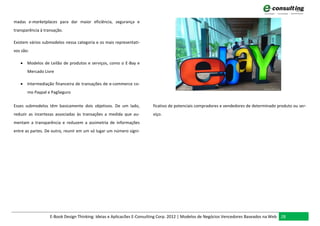 madas e-marketplaces para dar maior eficiência, segurança e
transparência à transação.

Existem vários submodelos nessa categoria e os mais representati-
vos são:

    Modelos de Leilão de produtos e serviços, como o E-Bay e
       Mercado Livre

    Intermediação financeira de transações de e-commerce co-
       mo Paypal e PagSeguro

Esses submodelos têm basicamente dois objetivos. De um lado,           ficativo de potenciais compradores e vendedores de determinado produto ou ser-
reduzir as incertezas associadas às transações a medida que au-        viço.
mentam a transparência e reduzem a assimetria de informações
entre as partes. De outro, reunir em um só lugar um número signi-




                   E-Book Design Thinking: Ideias e Aplicacões E-Consulting Corp. 2012 | Modelos de Negócios Vencedores Baseados na Web 28
 