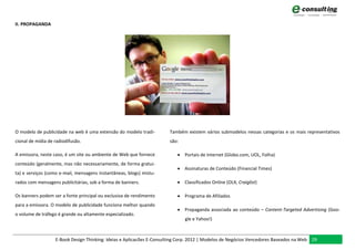 II. PROPAGANDA




O modelo de publicidade na web é uma extensão do modelo tradi-         Também existem vários submodelos nessas categorias e os mais representativos
cional de mídia de radiodifusão.                                       são:

A emissora, neste caso, é um site ou ambiente de Web que fornece           Portais de Internet (Globo.com, UOL, Folha)
conteúdo (geralmente, mas não necessariamente, de forma gratui-
                                                                           Assinaturas de Conteúdo (Financial Times)
ta) e serviços (como e-mail, mensagens instantâneas, blogs) mistu-
rados com mensagens publicitárias, sob a forma de banners.                 Classificados Online (OLX, Craiglist)

Os banners podem ser a fonte principal ou exclusiva de rendimento          Programa de Afiliados
para a emissora. O modelo de publicidade funciona melhor quando
                                                                           Propaganda associada ao conteúdo – Content-Targeted Advertising (Goo-
o volume de tráfego é grande ou altamente especializado.
                                                                              gle e Yahoo!)



                   E-Book Design Thinking: Ideias e Aplicacões E-Consulting Corp. 2012 | Modelos de Negócios Vencedores Baseados na Web 29
 