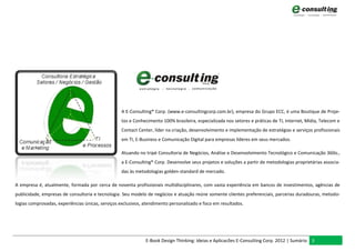 A E-Consulting® Corp. (www.e-consultingcorp.com.br), empresa do Grupo ECC, é uma Boutique de Proje-
                                                  tos e Conhecimento 100% brasileira, especializada nos setores e práticas de TI, Internet, Mídia, Telecom e
                                                  Contact Center, líder na criação, desenvolvimento e implementação de estratégias e serviços profissionais
                                                  em TI, E-Business e Comunicação Digital para empresas líderes em seus mercados.

                                                  Atuando no tripé Consultoria de Negócios, Análise e Desenvolvimento Tecnológico e Comunicação 360o.,
                                                  a E-Consulting® Corp. Desenvolve seus projetos e soluções a partir de metodologias proprietárias associa-
                                                  das às metodologias golden-standard de mercado.

A empresa é, atualmente, formada por cerca de noventa profissionais multidisciplinares, com vasta experiência em bancos de investimentos, agências de
publicidade, empresas de consultoria e tecnologia. Seu modelo de negócios e atuação reúne somente clientes preferenciais, parcerias duradouras, metodo-
logias comprovadas, experiências únicas, serviços exclusivos, atendimento personalizado e foco em resultados.




                                                              E-Book Design Thinking: Ideias e Aplicacões E-Consulting Corp. 2012 | Sumário 3
 