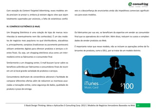 Com exceção do Content-Targeted Advertising, esses modelos ain-        veis e a desconfiança de anunciantes ainda são impeditivos comerciais significati-
da precisam se provar e, embora já existam alguns sites que sejam      vos para esses modelos.
totalmente suportados por anúncios, a falta de estatísticas confiá-


III. COMÉRCIO ELETRÔNICO (E-Mall)

Um Shopping Eletrônico é uma coleção de lojas de marcas reco-          Os fabricantes por sua vez, se beneficiam da expertise em vender ao consumidor
nhecidas (e eventualmente nem tão conhecidas). É um dos mode-          final que os operadores do e-mall têm. Além disso, reduzem os custos e complexi-
los de negócios mais populares no qual distribuidores, atacadistas     dades de vender produtos via Web.
e, principalmente, varejistas (tradicionais ou puramente pontocom)
                                                                       É importante notar que nesse modelo, não se incluem as operações online de fa-
utilizam ambientes digitais para oferecer produtos e serviços a cli-
                                                                       bricantes de produtos, como a DELL, por se tratar de um modelo distinto.
entes finais. Ou seja, um shopping eletrônico atua como um inter-
mediário entre os fabricantes e o consumidor final.

Similarmente a um shopping center, E-mall buscam lucrar sobre os
benefícios auferidos por fabricantes e consumidores finais de reunir
em um só local grande variedade de produtos e serviços.

Consumidores desfrutam de conveniência adicional e facilidade de
comparar diferentes ofertas além de reduzirem as incertezas asso-
ciadas a transações online, como segurança de dados, qualidade do
produto e prazo de entrega.




                   E-Book Design Thinking: Ideias e Aplicacões E-Consulting Corp. 2012 | Modelos de Negócios Vencedores Baseados na Web 30
 