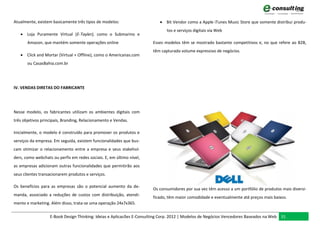 Atualmente, existem basicamente três tipos de modelos:                     Bit Vendor como a Apple iTunes Music Store que somente distribui produ-
                                                                              tos e serviços digitais via Web
    Loja Puramente Virtual (E-Tayler), como o Submarino e
       Amazon, que mantém somente operações online                     Esses modelos têm se mostrado bastante competitivos e, no que refere ao B2B,
                                                                       têm capturado volume expressivo de negócios.
    Click and Mortar (Virtual + Offline), como o Americanas.com
       ou CasasBahia.com.br




IV. VENDAS DIRETAS DO FABRICANTE




Nesse modelo, os fabricantes utilizam os ambientes digitais com
três objetivos principais, Branding, Relacionamento e Vendas.

Inicialmente, o modelo é construído para promover os produtos e
serviços da empresa. Em seguida, existem funcionalidades que bus-
cam otimizar o relacionamento entre a empresa e seus stakehol-
ders, como webchats ou perfis em redes sociais. E, em último nível,
as empresas adicionam outras funcionalidades que permitirão aos
seus clientes transacionarem produtos e serviços.

Os benefícios para as empresas são o potencial aumento da de-
                                                                       Os consumidores por sua vez têm acesso a um portfólio de produtos mais diversi-
manda, associado a reduções de custos com distribuição, atendi-
                                                                       ficado, têm maior comodidade e eventualmente até preços mais baixos.
mento e marketing. Além disso, trata-se uma operação 24x7x365.

                   E-Book Design Thinking: Ideias e Aplicacões E-Consulting Corp. 2012 | Modelos de Negócios Vencedores Baseados na Web 31
 