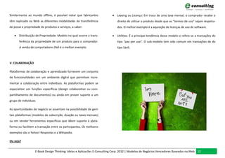Similarmente ao mundo offline, é possível notar que fabricantes            Leasing ou Licença: Em troca de uma taxa mensal, o comprador recebe o
têm replicado na Web as diferentes modalidades de transferência              direito de utilizar o produto desde que os “termos de uso” sejam respeita-
de posse e propriedade de produtos e serviços, a saber:                      dos. O melhor exemplo é a aquisição de licenças de uso de software.

    Distribuição de Propriedade: Modelo no qual ocorre a trans-           Utilities: É a principal tendência desse modelo e refere-se a transações do
       ferência da propriedade de um produto para o comprador.               tipo “pay per use”. O sub-modelo tem sido comum em transações de do
       A venda de computadores Dell é o melhor exemplo.                      tipo SaaS.



V. COLABORAÇÃO

Plataformas de colaboração e aprendizado fornecem um conjunto
de funcionalidades em um ambiente digital que permitem incre-
mentar a colaboração entre indivíduos. As plataformas podem se
especializar em funções específicas (design colaborativo ou com-
partilhamento de documentos) ou ainda em prover suporte a um
grupo de indivíduos.

As oportunidades de negócio se assentam na possibilidade de gerir
tais plataformas (modelos de subscrição, doação ou taxas mensais)
ou em vender ferramentas específicas que dêem suporte à plata-
forma ou facilitem a transação entre os participantes. Os melhores
exemplos são o Yahoo! Respostas e a Wikipedia.

Ou seja?


                   E-Book Design Thinking: Ideias e Aplicacões E-Consulting Corp. 2012 | Modelos de Negócios Vencedores Baseados na Web 32
 