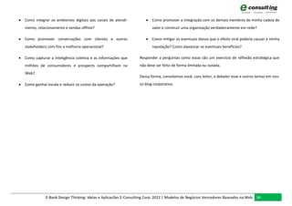  Como integrar os ambientes digitais aos canais de atendi-           Como promover a integração com os demais membros de minha cadeia de
   mento, relacionamento e vendas offline?                               valor e construir uma organização verdadeiramente em rede?

 Como promover conversações com clientes e outros                    Como mitigar os eventuais danos que o efeito viral poderia causar à minha
   stakeholders com fins a melhoria operacional?                         reputação? Como alavancar os eventuais benefícios?

 Como capturar a inteligência coletiva e as informações que      Responder a perguntas como essas são um exercício de reflexão estratégica que
   milhões de consumidores e prospects compartilham na            não deve ser feito de forma limitada ou isolada.
   Web?
                                                                  Dessa forma, convidamos você, caro leitor, a debater esse e outros temas em nos-
 Como ganhar escala e reduzir os custos da operação?             so blog corporativo.




              E-Book Design Thinking: Ideias e Aplicacões E-Consulting Corp. 2012 | Modelos de Negócios Vencedores Baseados na Web 34
 