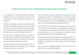 Negócios, Processos, TI: o Tripé de Sustentação das Corporaçõe


Se a estratégia pode ser considerada o cérebro de uma empresa,           Neste cenário fundem-se negócios, tecnologia e operações/processos. O papel
podemos dizer que os processos são as veias e artérias que nutrem        desempenhado pelo CIO/TI e pelo COO/Operações se já não foram unificados,
o corpo(rativo) com dados e informações necessários para seus            trabalham numa relação visceral em que o sucesso/fracasso de uma afeta direta-
movimentos.                                                              mente o desempenho do outro e os dois afetam diretamente os resultados corpo-
                                                                         rativos; ou seja, as metas estratégicas de responsabilidade do CEO.
A inteligência de construção de um “chassi” corporativa que supor-
te os processos adequados e seja capaz de suprir as necessidades         KPIs (Key Performance Indicators) agressivos são atingidos por pessoas que reali-
(mutantes, móveis) de negócio, derivadas de decisões estratégicas        zam seu trabalho com base em processos e são suportadas por tecnologias efica-
com focos específicos em aumento da competitividade da empresa,          zes e na medida correta da necessidade do uso. Já não é de hoje que as principais
não pode mais estar dissociada da Tecnologia da Informação.              ferramentas utilizadas no dia a dia dos negócios são as tecnológicas, seja para
                                                                         produção, gestão, relacionamento, transação ou comunicação.
A velocidade, volume e organização de dados e informações são
vitais para a tomada de decisão; quanto mais eficientes os proces-       No processo de desenvolvimento de sistemas, a análise tradicional já não é sufici-
sos implementados e mais eficaz a tecnologia que os automatiza,          ente para desenvolvimentos mais complexos, pois a identificação dos processos
maior será o potencial competitivo de uma empresa.                       envolvidos é fundamental para que a área de negócio seja plenamente atendida
                                                                         pela solução.
O sucesso nos negócios está cada vez mais atrelado a como as in-
formações fluem pelas “veias” corporativas, que por sua vez são          Somente através de uma abordagem orientada a processos e serviços é que a TI
construídas pela Tecnologia da Informação.                               poderá atender às reais expectativas do negócio.



        E-Book Design Thinking: Ideias e Aplicacões E-Consulting Corp. 2012 | Negócios, Processos, TI: o Tripé de Sustentação das Corporaçõe 35
 