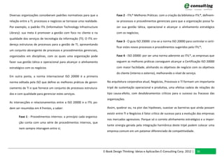 Diversas organizações conceberam padrões normativos para que a                 Fase 2 - ITIL® Melhores Práticas: com a criação da biblioteca ITIL®, definem-
relação entre a TI, processos e negócios se tornasse uma realidade.            se processos e procedimentos gerenciais para que a organização possa fa-
Por exemplo, o padrão ITIL (Information Technology Infrastructure              zer sua gestão tática, operacional e alcançar o alinhamento estratégico
Library): sua meta é promover a gestão com foco no cliente e na                com os negócios;
qualidade dos serviços de tecnologia da informação (TI). O ITIL en-
                                                                               Fase 3 - O guia ISO 20000: cria-se a norma ISO 20000 para controlar e certi-
dereça estruturas de processos para a gestão de TI, apresentando
                                                                               ficar estes novos processos e procedimentos sugeridos pelo ITIL®;
um conjunto abrangente de processos e procedimentos gerenciais,
organizados em disciplinas, com os quais uma organização pode                  Fase 4 - ISO 20000: por ser uma norma aderente ao ITIL®, as empresas que
fazer sua gestão tática e operacional para alcançar o alinhamento              seguem as melhores práticas conseguem alcançar a Certificação ISO 20000
estratégico com os negócios                                                    com maior facilidade, alinhando os objetivos de negócio com os objetivos
                                                                               do cliente (interno e externo), melhorando o nível de serviço.
Em outra ponta, a norma internacional ISO 20000 é a primeira
norma editada pela ISO que define as melhores práticas de geren-        Na arquitetura corporativa atual, Negócios, Processos e TI formam um importante
ciamento de TI e que fornece um conjunto de processos estrutura-        tripé de sustentação operacional e produtiva, uma efetiva cadeia de relações do
dos e com qualidade para gerenciar estes serviços.                      tipo causa-efeito, com desdobramentos críticos para o sucesso ou fracasso das
                                                                        organizações.
As intersecções e relacionamentos entre a ISO 20000 e o ITIL po-
dem ser resumidas em 4 frentes, a saber:                                Assim, quebrar ou, na pior das hipóteses, suavizar as barreiras que ainda possam
                                                                        existir entre TI e Negócios é fator crítico de sucesso para a evolução das empresas
       Fase 1 - Procedimentos internos: a princípio cada organiza-
                                                                        nos mercados agressivos. Porque só o correto alinhamento estratégico e a impor-
       ção conta com uma série de procedimentos internos, que
                                                                        tante sinergia gerada pela integração harmônica deste tripé podem colocar uma
       nem sempre interagem entre si;
                                                                        empresa comum em um patamar diferenciado de competitividade.




                                                                      E-Book Design Thinking: Ideias e Aplicacões E-Consulting Corp. 2012 | 36
 