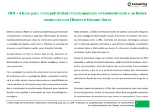 CRM – A Base para a Competitividade Fundamentada no Conhecimento e no Relaci-
                                        onamento com Clientes e Consumidores


Dentre os diversos fatores e variáveis competitivas que direcionam    Neste contexto, a Gestão do Relacionamento de Clientes como parte integrante
e impulsionam as empresas a patamares diferenciados de competi-       de uma estratégia de diferenciação se apóia fortemente em modelos e ferramen-
tividade podemos destacar o foco no cliente como parte integrante     tas tecnológicas como o CRM, investindo em processos, tecnologias e pessoas
e estratégica do negócio, assim como a eficiência na execução de      com o intuito de capturar, internalizar e usar de forma inteligente e competitiva
processos e assertividade e rapidez para a tomada de decisão.         os valiosos dados e informações que devem vir à tona com a implementação de
                                                                      estratégias e ações adequadas para tal.
Quando falamos em foco no cliente, hoje em dia, pensamos em
relacionamento, que passa a ocorrer em formatos, modelos e tons       Apesar de a promessa e lógica nos remeter a uma percepção de que sem um CRM
diferenciados em meios eletrônicos, digitais, analógicos, móveis e,   adequado, a visão do cliente (principal ativo e razão de existir de qualquer empre-
claro, presenciais.                                                   sa) fica comprometida, a ponto de impactar toda uma estratégia e seus resultados
                                                                      para a empresa, o que se viu e se vê são inúmeros projetos bem intencionados
Com a ampliação dos pontos de contato com clientes, decorrentes
                                                                      que morreram ao longo do caminho ou tiveram suas implementações e objetivos
de fenômenos como a convergência digital, a arquitetura multica-
                                                                      reduzidos em função de erros, restrições e cortes que acontecem ao longo do ca-
nal e as mídias sociais, crescem sobremaneira as possibilidades de
                                                                      minho.
captura de dados e informações que se bem processadas e analisa-
das se transformam em conhecimento diferencial para tomada de         Entretanto, apesar dos percalços, o CRM, não como plataforma, mas como concei-
decisões mais acertada e alinhamento de rotas mercadológicas e        to-processo gerencial, ainda é um dos pontos-chave para uma gestão competitiva
estratégicas.                                                         do relacionamento da empresa com seus clientes e consumidores. Com as novas

E-Book Design Thinking: Ideias e Aplicacões E-Consulting Corp. 2012 | CRM – A Base para a Competitividade Fundamentada no Conhecimento 37
                                                                                         e no Relacionamento com Clientes e Consumidores
 