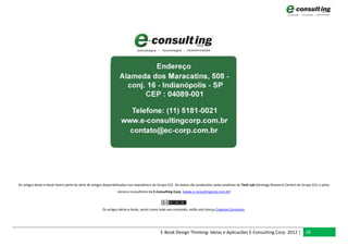 Os artigos deste e-book fazem parte da série de artigos disponibilizados nos newsletters do Grupo ECC. Os textos são produzidos pelos analistas do Tech Lab (Strategy Research Center) do Grupo ECC e pelos
                                                                sócios e consultores da E-Consulting Corp. (www.e-consultingcorp.com.br)



                                                      Os artigos deste e-book, assim como todo seu conteúdo, estão sob licença Creative Commons.




                                                                                            E-Book Design Thinking: Ideias e Aplicacões E-Consulting Corp. 2012 | 39
 