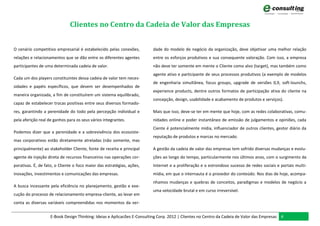 Clientes no Centro da Cadeia de Valor das Empresas


O cenário competitivo empresarial é estabelecido pelas conexões,         dade do modelo de negócio da organização, deve objetivar uma melhor relação
relações e relacionamentos que se dão entre os diferentes agentes        entre os esforços produtivos e sua consequente valoração. Com isso, a empresa
participantes de uma determinada cadeia de valor.                        não deve ter somente em mente o Cliente como alvo (target), mas também como
                                                                         agente ativo e participante de seus processos produtivos (a exemplo de modelos
Cada um dos players constituintes dessa cadeia de valor tem neces-
                                                                         de engenharia simultânea, focus groups, upgrade de versões 0,9, soft-lounchs,
sidades e papéis específicos, que devem ser desempenhados de
                                                                         experience products, dentre outros formatos de participação ativa do cliente na
maneira organizada, a fim de constituírem um sistema equilibrado,
                                                                         concepção, design, usabilidade e acabamento de produtos e serviços).
capaz de estabelecer trocas positivas entre seus diversos formado-
res, garantindo a perenidade do todo pela percepção individual e         Mais que isso, deve-se ter em mente que hoje, com as redes colaborativas, comu-
pela aferição real de ganhos para os seus vários integrantes.            nidades online e poder instantâneo de emissão de julgamentos e opiniões, cada
                                                                         Ciente é potencialmente mídia, influenciador de outros clientes, gestor diário da
Podemos dizer que a perenidade e a sobrevivência dos ecossiste-
                                                                         reputação de produtos e marcas no mercado.
mas corporativos estão diretamente atreladas (não somente, mas
principalmente) ao stakeholder Cliente, fonte de receita e principal     A gestão da cadeia de valor das empresas tem sofrido diversas mudanças e evolu-
agente de injeção direta de recursos financeiros nas operações cor-      ções ao longo do tempo, particularmente nos últimos anos, com o surgimento da
porativas. É, de fato, o Cliente o foco maior das estratégias, ações,    Internet e a proliferação e o estrondoso sucesso de redes sociais e portais multi-
inovações, investimentos e comunicações das empresas.                    mídia, em que o internauta é o provedor do conteúdo. Nos dias de hoje, acompa-
                                                                         nhamos mudanças e quebras de conceitos, paradigmas e modelos de negócio a
A busca incessante pela eficiência no planejamento, gestão e exe-
                                                                         uma velocidade brutal e em curso irreversível.
cução do processo de relacionamento empresa-cliente, ao levar em
conta as diversas variáveis compreendidas nos momentos da ver-


                    E-Book Design Thinking: Ideias e Aplicacões E-Consulting Corp. 2012 | Clientes no Centro da Cadeia de Valor das Empresas 4
 