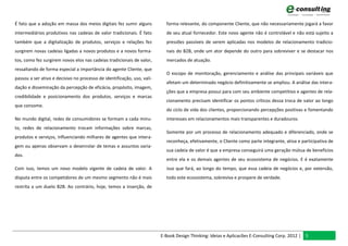 É fato que a adoção em massa dos meios digitais fez sumir alguns           forma relevante, do componente Cliente, que não necessariamente jogará a favor
intermediários produtivos nas cadeias de valor tradicionais. É fato        de seu atual fornecedor. Este novo agente não é controlável e não está sujeito a
também que a digitalização de produtos, serviços e relações fez            pressões passíveis de serem aplicadas nos modelos de relacionamento tradicio-
surgirem novas cadeias ligadas a novos produtos e a novos forma-           nais do B2B, onde um ator depende do outro para sobreviver e se destacar nos
tos, como fez surgirem novos elos nas cadeias tradicionais de valor,       mercados de atuação.
ressaltando de forma especial a importância do agente Cliente, que
                                                                           O escopo de monitoração, gerenciamento e análise das principais variáveis que
passou a ser ativo e decisivo no processo de identificação, uso, vali-
                                                                           afetam um determinado negócio definitivamente se ampliou. A análise das intera-
dação e disseminação da percepção de eficácia, propósito, imagem,
                                                                           ções que a empresa possui para com seu ambiente competitivo e agentes de rela-
credibilidade e posicionamento dos produtos, serviços e marcas
                                                                           cionamento precisam identificar os pontos críticos dessa troca de valor ao longo
que consome.
                                                                           do ciclo de vida dos clientes, proporcionando percepções positivas e fomentando
No mundo digital, redes de consumidores se formam a cada minu-             interesses em relacionamentos mais transparentes e duradouros.
to, redes de relacionamento trocam informações sobre marcas,
                                                                           Somente por um processo de relacionamento adequado e diferenciado, onde se
produtos e serviços, influenciando milhares de agentes que intera-
                                                                           reconheça, efetivamente, o Cliente como parte integrante, ativa e participativa de
gem ou apenas observam o desenrolar de temas e assuntos varia-
                                                                           sua cadeia de valor é que a empresa conseguirá uma geração mútua de benefícios
dos.
                                                                           entre ela e os demais agentes de seu ecossistema de negócios. E é exatamente
Com isso, temos um novo modelo vigente de cadeia de valor. A               isso que fará, ao longo do tempo, que essa cadeia de negócios e, por extensão,
disputa entre os competidores de um mesmo segmento não é mais              todo este ecossistema, sobreviva e prospere de verdade.
restrita a um duelo B2B. Ao contrário, hoje, temos a inserção, de




                                                                         E-Book Design Thinking: Ideias e Aplicacões E-Consulting Corp. 2012 | 5
 