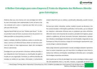 A Melhor Estratégia para uma Empresa É Fruto da Alquimia das Melhores Aborda-
                                                              gens Estratégicas


Podemos dizer que uma empresa sem uma estratégia bem defini-            estejam disponíveis para as análises e ponderações adequadas, quando necessá-
da, bem comunicada e bem implementada é como um barco à de-             rias.
riva, contando com a sorte e o improviso para lidar com as situa-
                                                                        Na busca por coletar, interpretar, analisar, modelar e prover aos decisores o me-
ções que virão do acaso.
                                                                        lhor arsenal de dados e informações qualificados e estruturados, que se traduzam
Segundo NassimTaleb em seu livro “Iludidos pelo Acaso”, “os deu-        em respostas e alternativas eficientes para os problemas que estes enfrentam,
ses percebem coisas do futuro, as pessoas comuns do presente e os       diferentes atores como empresas de consultoria, pensadores de negócios, pesqui-
sábios percebem as coisas prestes a acontecer…”.                        sadores e acadêmicos, de forma recorrente, formulam, desenvolvem e apresen-
                                                                        tam métodos e metodologias desenhadas com esta finalidade, integrando em seu
Captar a realidade, identificar tendências, avaliar os caminhos pos-
                                                                        framework as linhas de raciocínio e etapas de racionalização supostamente capa-
síveis e construir um referencial futuro devem ser exercícios contí-
                                                                        zes de entregar o substrato desejado.
nuos em todos os níveis organizacionais, sejam eles estratégicos
táticos e operacionais.                                                 Neste artigo estaremos apresentando 5 escolas estratégicas bastante representa-
                                                                        tivas no cenário corporativo, que, em nossa ótica, se configuram como linhas te-
Estratégia tem a ver com permitir e direcionar melhores decisões, o
                                                                        máticas das melhores contribuições metodológicas oferecidas para a concepção
que independe de níveis hierárquicos ou classificações de papéis e
                                                                        de estratégias corporativas vencedoras.
funções em uma organização. Entretanto, as melhores decisões são
tomadas na medida em que dados, informações e conhecimento              Vale ressaltar que as linhas de abordagem das escolas estratégicas citadas a seguir
                                                                        não são excludentes entre si, mas têm, inclusive, a capacidade de formar uma
        E-Book Design Thinking: Ideias e Aplicacões E-Consulting Corp. 2012 | A Melhor Estratégia para uma Empresa É Fruto da Alquimia das 6
                                                                                                         Melhores Abordagens Estratégicas
 