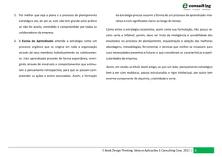5. Por melhor que seja o plano e o processo de planejamento                  da estratégia precisa assumir a forma de um processo de aprendizado inte-
   estratégico ele, de per se, este não tem grande valor prático             rativo e com significados claros ao longo do tempo.
   se não for aceito, entendido e compreendido por todos os
                                                                     Como vimos à estratégia corporativa, assim como sua formulação, não possui re-
   colaboradores da empresa.
                                                                     ceita certa e infalível; porém, deve ser fruto da inteligência e sensibilidade dos
6. A Escola do Aprendizado entende a estratégia como um              envolvidos no processo de planejamento, orquestração e seleção das melhores
   processo orgânico que se origina em toda a organização            abordagens, metodologias, ferramentas e técnicas que melhor se encaixam para
   através de seus membros individualmente ou coletivamen-           suas necessidades presentes e futuras e que consideram as características e parti-
   te. Este aprendizado procede de forma espontânea, emer-           cularidades da empresa.
   gindo através de mind-sets e comportamentos que estimu-
                                                                     Assim, em alusão ao título deste artigo, se, por um lado, planejamento estratégico
   lam o pensamento retrospectivo, para que se possam com-
                                                                     tem a ver com molduras, passos estruturados e rigor intelectual, por outro tem
   preender as ações a serem executadas. Assim, a formação
                                                                     enorme componente de alquimia, criatividade e sorte.




                                                                   E-Book Design Thinking: Ideias e Aplicacões E-Consulting Corp. 2012 | 8
 