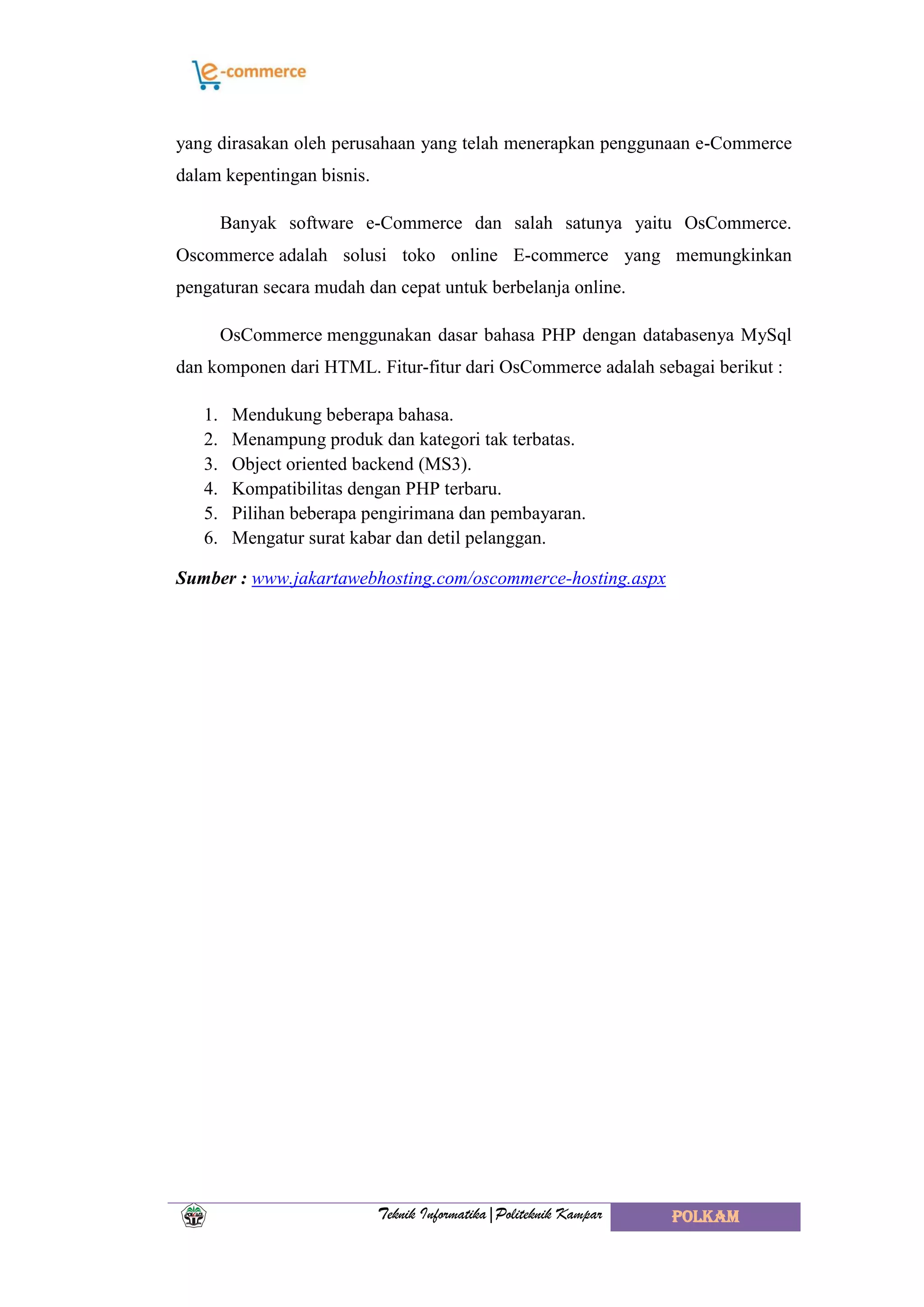 Teknik Informatika|Politeknik Kampar POLKAM
yang dirasakan oleh perusahaan yang telah menerapkan penggunaan e-Commerce
dalam kepentingan bisnis.
Banyak software e-Commerce dan salah satunya yaitu OsCommerce.
Oscommerce adalah solusi toko online E-commerce yang memungkinkan
pengaturan secara mudah dan cepat untuk berbelanja online.
OsCommerce menggunakan dasar bahasa PHP dengan databasenya MySql
dan komponen dari HTML. Fitur-fitur dari OsCommerce adalah sebagai berikut :
1. Mendukung beberapa bahasa.
2. Menampung produk dan kategori tak terbatas.
3. Object oriented backend (MS3).
4. Kompatibilitas dengan PHP terbaru.
5. Pilihan beberapa pengirimana dan pembayaran.
6. Mengatur surat kabar dan detil pelanggan.
Sumber : www.jakartawebhosting.com/oscommerce-hosting.aspx
 