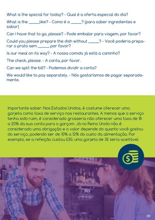 09
What is the special for today? - Qual é a oferta especial do dia?
What is the ______like? - Como é o ______? (para saber ingredientes e
sabor)
Can I have that to go, please? - Pode embalar para viagem, por favor?
Could you please prepare the dish without ______? - Você poderia prepa-
rar o prato sem ______, por favor?
Is our meal on its way? - A nossa comida já está a caminho?
The check, please. - A conta, por favor.
Can we split the bill? - Podemos dividir a conta?
We would like to pay separately. - Nós gostaríamos de pagar separada-
mente.
Importante saber: Nos Estados Unidos, é costume oferecer uma
gorjeta como taxa de serviço nos restaurantes. A menos que o serviço
tenha sido ruim, é considerado grosseria não oferecer uma taxa de 18
a 20% da sua conta para o garçom. Já no Reino Unido não é
considerado uma obrigação e o valor depende do quanto você gostou
do serviço, podendo ser de 10% a 12% do custo da alimentação. Por
exemplo, se a refeição custou £30, uma gorjeta de 3£ seria aceitável.
 
