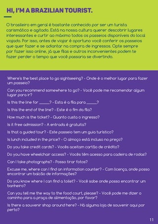 HI, I’M A BRAZILIAN TOURIST.
O brasileiro em geral é bastante conhecido por ser um turista
carismático e agitado. Está na nossa cultura querer descobrir lugares
interessantes e curtir ao máximo todos os passeios disponíveis do local
viajado. Por isso, antes de viajar é oportuno você conferir os passeios
que quer fazer e se adiantar na compra de ingressos. Opte sempre
por fazer isso online, já que ﬁlas e outros inconvenientes podem te
fazer perder o tempo que você passaria se divertindo.
Where's the best place to go sightseeing? - Onde é o melhor lugar para fazer
um passeio?
Can you recommend somewhere to go? - Você pode me recomendar algum
lugar para ir?
Is this the line for ______? - Esta é a ﬁla para ______?
Is this the end of the line? - Este é o ﬁm da ﬁla?
How much is the ticket? - Quanto custa o ingresso?
Is it free admission? - A entrada é gratuita?
Is that a guided tour? - Este passeio tem um guia turístico?
Is lunch included in the price? - O almoço está incluso no preço?
Do you take credit cards? - Vocês aceitam cartão de crédito?
Do you have wheelchair access? - Vocês têm acesso para cadeira de rodas?
Can I take photographs? - Posso tirar fotos?
Excuse me, where can I ﬁnd an information counter? - Com licença, onde posso
encontrar um balcão de informações?
Do you know where I can ﬁnd a toilet? - Você sabe onde posso encontrar um
banheiro?
Can you tell me the way to the food court, please? - Você pode me dizer o
caminho para a praça de alimentação, por favor?
Is there a souvenir shop around here? - Há alguma loja de souvenir aqui por
perto?
11
 