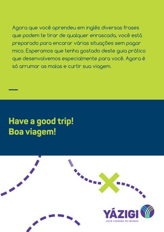 Agora que você aprendeu em inglês diversas frases
que podem te tirar de qualquer enrascada, você está
preparado para encarar várias situações sem pagar
mico. Esperamos que tenha gostado deste guia prático
que desenvolvemos especialmente para você. Agora é
só arrumar as malas e curtir sua viagem.
Have a good trip!
Boa viagem!
 