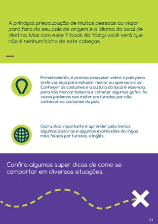01
A principal preocupação de muitas pessoas ao viajar
para fora do seu país de origem é o idioma do local de
destino. Mas com esse Y-book do Yázigi você verá que
não é nenhum bicho de sete cabeças.
Primeiramente, é preciso pesquisar sobre o país para
onde vai, seja para estudar, morar ou apenas visitar.
Conhecer os costumes e a cultura do local é essencial
para não marcar bobeira e cometer algumas gafes. Às
vezes podemos nos meter em furadas por não
conhecer os costumes do país.
Outra dica importante é aprender pelo menos
algumas palavras e algumas expressões da língua
mais falada por turistas, o Inglês.
Conﬁra algumas super dicas de como se
comportar em diversas situações.
 
