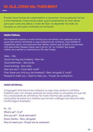 OI, OLÁ, COMO VAI, TUDO BEM?
Existem duas formas de cumprimentar e conversar com as pessoas: formal
e informalmente. Você precisa saber que é fundamental ter bom senso
para usar cada uma delas: o modo de falar vai depender de onde, da
situação ou com quem você está conversando.
Hello. - Olá.
Good morning, (sir/madam). - Bom dia.
Good afternoon. - Boa tarde.
Good evening. - Boa noite.
How are you? - Como está você?
Fine, thank you. And you, (sir/madam)? - Bem, obrigado. E você?
Pleased to meet you. / Glad to meet you. - Prazer em conhecê-lo.
MODO FORMAL
Normalmente usamos o modo formal para conversar com pessoas com as
quais não temos intimidade ou que acabamos de conhecer, mas também é
respeitoso usá-lo com pessoas mais velhas, mesmo que já tenha conversado
com elas antes. Nesses casos, use o termo "sir" ou "madam" (se quiser
referir-se a senhor e à senhora) no ﬁm das frases.
Hi. - Oi.
What's up? - E aí?
Are you ok? - Você está bem?
Good, thanks. - Bem, obrigado.
Nice to meet you! - Prazer em te conhecer!
MODO INFORMAL
A linguagem informal é mais coloquial, ou seja, mais usada no cotidiano.
Podemos usar com amigos, pessoas da nossa idade ou situações em que não
há a necessidade de cerimônias. No modo informal são usadas gírias,
contrações de palavras e dialetos que tornam o diálogo mais descontraído.
Conﬁra alguns exemplos:
02
 