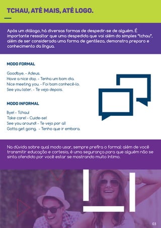 Após um diálogo, há diversas formas de despedir-se de alguém. É
importante ressaltar que uma despedida que vai além do simples “tchau”,
além de ser considerada uma forma de gentileza, demonstra preparo e
conhecimento da língua.
TCHAU, ATÉ MAIS, ATÉ LOGO.
Goodbye. - Adeus.
Have a nice day. - Tenha um bom dia.
Nice meeting you. - Foi bom conhecê-lo.
See you later. - Te vejo depois.
MODO FORMAL
Bye! - Tchau!
Take care! - Cuide-se!
See you around! - Te vejo por aí!
Gotta get going. - Tenho que ir embora.
MODO INFORMAL
03
Na dúvida sobre qual modo usar, sempre preﬁra o formal: além de você
transmitir educação e cortesia, é uma segurança para que alguém não se
sinta ofendido por você estar se mostrando muito íntimo.
 