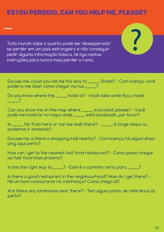 05
ESTOU PERDIDO, CANYOU HELP ME, PLEASE?
Todo mundo sabe o quanto pode ser desesperador
se perder em um país estrangeiro e não conseguir
pedir alguma informação básica. Se liga nestas
instruções para nunca mais perder o rumo.
?
Excuse me, could you tell me the way to ______ Street? - Com licença, você
poderia me dizer como chegar na rua ______?
Do you know where the ______ hotel is? - Você sabe onde ﬁca o hotel
______?
Can you show me on the map where ______ is located, please? - Você
pode me mostrar no mapa onde ______ está localizado, por favor?
Is ______ far from here or can we walk there? - ______ é longe daqui ou
podemos ir andando?
Excuse me, is there a shopping mall nearby? - Com licença, há algum shop-
ping aqui perto?
How can I get to the nearest fast food restaurant? - Como posso chegar
ao fast food mais próximo?
Is this the right way to______? - Este é o caminho certo para ______?
Is there a good restaurant in the neighbourhood? How do I get there? -
Há um bom restaurante na vizinhança? Como chego lá?
Are there any landmarks near there? - Tem algum ponto de referência lá
perto?
 