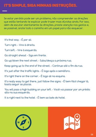 06
IT’S SIMPLE, SIGA MINHAS INSTRUÇÕES.
Se estar perdido pode ser um problema, não compreender as direções
que estão tentando te explicar pode trazer mais dúvidas ainda. Por isso,
além de escutar atentamente às direções, preste atenção nos gestos e,
se possível, anote todo o caminho em um papel para não esquecer.
It’s that way. - É por ali.
Turn right. - Vire à direita.
Turn left. - Vire à esquerda.
Go straight ahead. - Siga em frente.
Go up/down the next street. - Suba/desça a próxima rua.
Keep going up to the end of the street. - Continue até o ﬁm da rua.
It’s just after the trafﬁc lights. - É logo após o semáforo.
It’s right there on the corner. - É logo ali na esquina.
It’s really easy to get there, just follow the signs. - É bem fácil chegar lá,
basta seguir as placas.
You will pass a high building on your left. - Você vai passar por um prédio
alto na sua esquerda.
It is right next to the hotel. - É bem ao lado do hotel.
 
