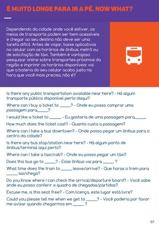 07
É MUITO LONGE PARA IR A PÉ. NOWWHAT?
Dependendo da cidade onde você estiver, os
meios de transporte podem ser bem acessíveis
e chegar ao seu destino não deve ser uma
tarefa difícil. Antes de viajar, baixe aplicativos
no celular com os horários de ônibus, metrô ou
de solicitação de táxi. Também é vantajoso
pesquisar online sobre transportes próximos da
região e imprimir os horários disponíveis: vai
que a bateria do seu celular acaba justo na
hora que você mais precisa, não é?
Is there any public transportation available near here? - Há algum
transporte público disponível perto daqui?
Where can I buy a ticket to ______? - Onde eu posso comprar uma
passagem para______?
I would like a ticket to ______. - Eu gostaria de uma passagem para______.
How much does the ticket cost? - Quanto custa a passagem?
Where can I take a bus downtown? - Onde posso pegar um ônibus para o
centro da cidade?
Is there any bus stop/station near here? - Há algum ponto de
ônibus/terminal aqui perto?
Where can I take a taxi/cab? - Onde eu posso pegar um táxi?
Does this bus go to ______? - Esse ônibus vai para ______ ?
What time does the train to ______ leave/arrive? - Que horas o trem para
______ sai/chega?
Do you know where I can check the arrival/departure board? - Você sabe
onde eu posso conferir o quadro de chegadas/partidas?
Excuse me, is this seat free? - Com licença, este lugar está livre?
Could you please tell me when we get to ______? - Você poderia por favor
me avisar quando chegarmos em ______ ?
 