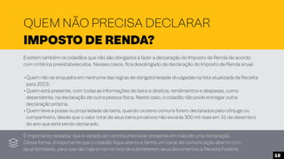 QUEM NÃO PRECISA DECLARAR
IMPOSTO DE RENDA?
Existem também os cidadãos que não são obrigados a fazer a declaração do Imposto de Renda de acordo
com critérios preestabelecidos. Nesses casos, fica desobrigado de declaração do Imposto de Renda anual:
• Quem não se enquadra em nenhuma das regras de obrigatoriedade divulgadas na lista atualizada da Receita
para 2023;
• Quem está presente, com todas as informações de bens e direitos, rendimentos e despesas, como
dependente, na declaração de outra pessoa física. Neste caso, o cidadão não pode entregar outra
declaração própria;
• Quem teve a posse ou propriedade de bens, quando os bens comuns forem declarados pelo cônjuge ou
companheiro, desde que o valor total de seus bens privativos não exceda 300 mil reais em 31 de dezembro
do ano que está sendo declarado.
É importante ressaltar que é vedado ao contribuinte estar presente em mais de uma declaração.
Dessa forma, é importante que o cidadão fique atento e tenha um canal de comunicação aberto com
seus familiares, para que não haja erros na hora de submeterem seus documentos à Receita Federal.
10
 