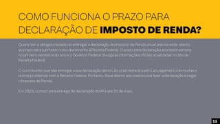 COMO FUNCIONA O PRAZO PARA
DECLARAÇÃO DE IMPOSTO DE RENDA?
Quem tem a obrigatoriedade de entregar a declaração do Imposto de Renda anual precisa estar atento
ao prazo para submeter o seu documento à Receita Federal. O prazo para declaração acontece sempre
no primeiro semestre do ano e o Governo Federal divulga as informações oficiais atualizadas no site da
Receita Federal.
O contribuinte que não entregar a sua declaração dentro do prazo estará sujeito ao pagamento de multas e
outros problemas com a Receita Federal. Portanto, fique atento aos prazos para fazer a declaração e pagar
o Imposto de Renda.
Em 2023, o prazo para entrega da declaração do IR é até 31 de maio.
11
 