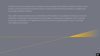 Dessa forma, é recomendado que o contribuinte reúna todas as informações de holerites, recibos, notas
fiscais e outros documentos que podem facilitar na hora do preenchimento dos dados no programa de
declaração da Receita Federal.
Aqui, cabe uma dica: durante o ano, reúna todas as informações em uma pasta de modo que, na hora de
preencher a declaração, tudo já esteja pronto para passar os dados para o programa. Assim, você não
vai precisar se desesperar por dados de última hora, correndo o risco de perder o prazo ou entregar
informações equivocadas.
12
 
