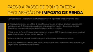 PASSO A PASSO DE COMO FAZER A
DECLARAÇÃO DE IMPOSTO DE RENDA
Confira esse passo a passo simples para fazer a declaração do Imposto de Renda sem cometer erros:
1. Veja se você se encaixa nos critérios de obrigatoriedade fazendo um cálculo rápido para saber se você
precisa declarar o IR. Se positivo, precisará reunir todas as suas informações e documentos, além dos
dependentes, de empregadores e outras fontes pagadoras dos rendimentos;
2. Entre no site da Receita Federal e faça o download do programa IRPF. Também é possível fazer o download
do aplicativo “Meu IRPF” em dispositivos Android e IOS;
3. Comece preenchendo os formulários do programa do IR com seus dados básicos pessoais;
4. Caso haja dependentes a declarar, é necessário incluir os dados deles também na ficha, clicando na opção
“Dependentes” e preenchendo o formulário;
13
 